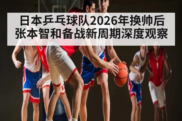 日本乒乓球队2026年换帅后张本智和备战新周期深度观察