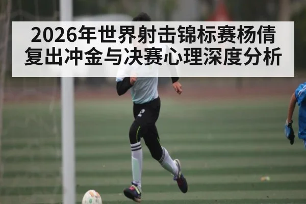 2026年世界射击锦标赛杨倩复出冲金与决赛心理深度分析