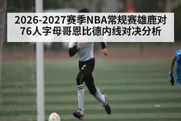 2026-2027赛季NBA常规赛雄鹿对76人字母哥恩比德内线对决分析(kaiyun)